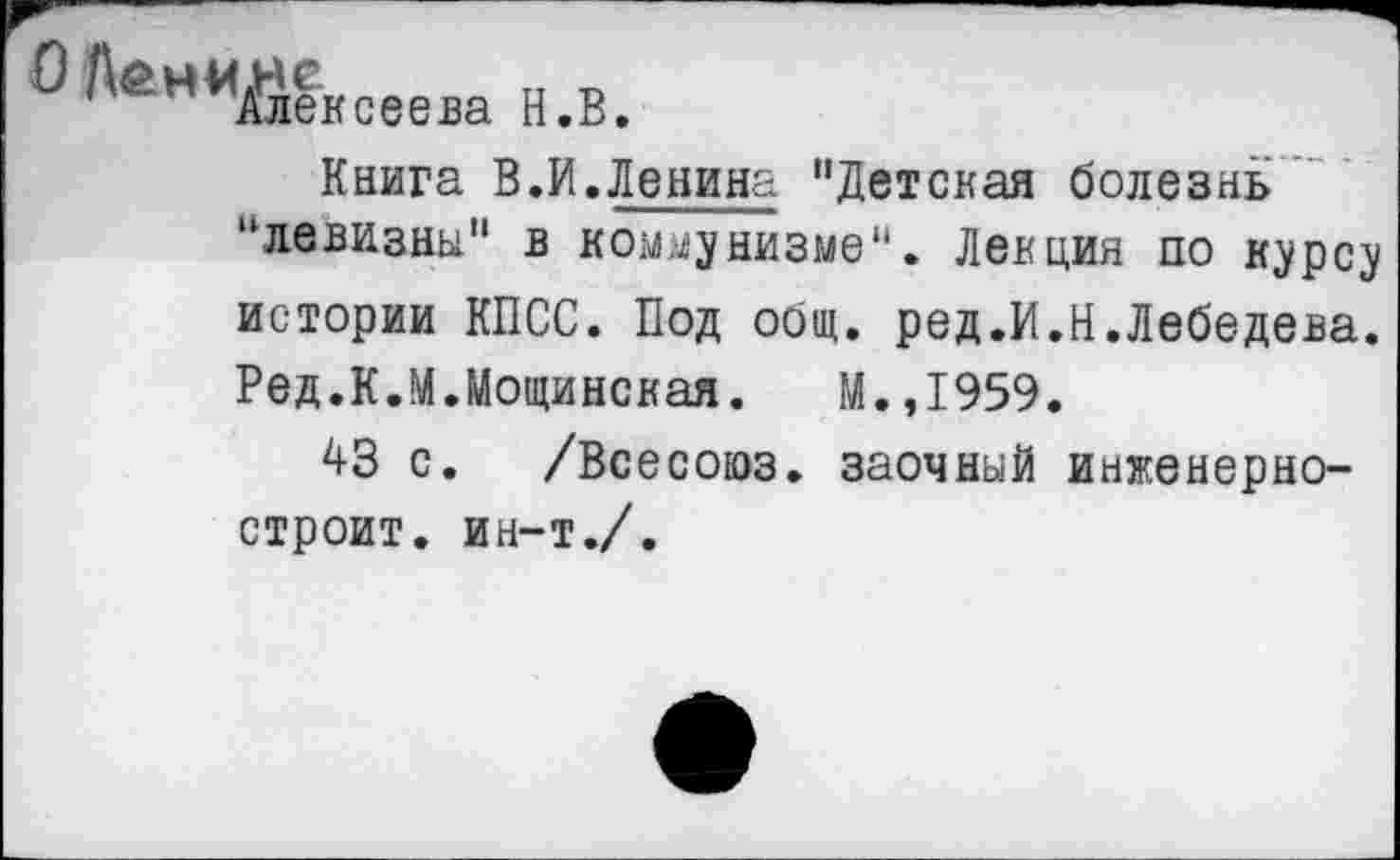 ﻿^нМ/лексеева Н.В.
Книга В.И.Ленина "Детская болезнь “левизны" в коммунизме". Лекция по курсу истории КПСС. Под общ. ред.И.Н.Лебедева. Ред.К.М.Мощинская. М.,1959.
43 с. /Всесоюз. заочный инженерно-строит. ин-т./.